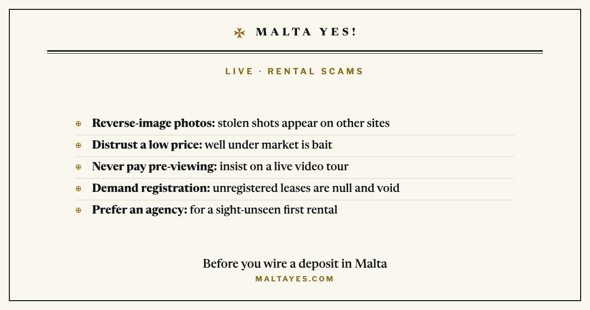 Before you wire a deposit in Malta: reverse-image-search the photos because stolen shots appear on other sites, distrust a price well under market as bait, never pay before a live video tour, demand that the lease is registered with the Housing Authority because unregistered leases are null and void, and prefer an established agency for a sight-unseen first rental.